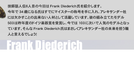 技師話人伝６人目の今回はFrank Diederich氏を紹介します。今年で34歳になる氏はすでにマイスターの称号を手に入れ、アレキサンダー社には欠かすことの出来ない人材として活躍しています。彼の組み立てたモデル503は昨年度のドイツ楽器賞を受賞し、今では103に次いで人気のモデルとなっています。そんなFrank Diederich氏はまさしくアレキサンダー社の未来を担う職人と言えるでしょう！